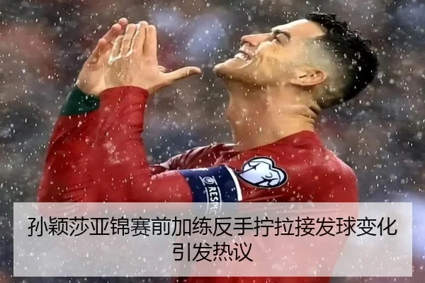 孙颖莎亚锦赛前加练反手拧拉接发球变化引发热议